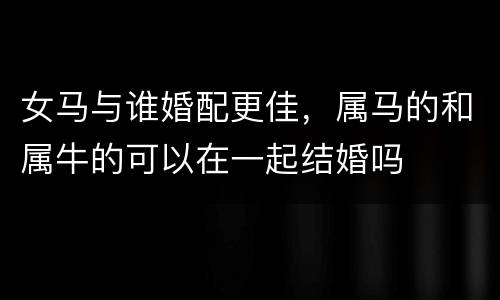 女马与谁婚配更佳，属马的和属牛的可以在一起结婚吗