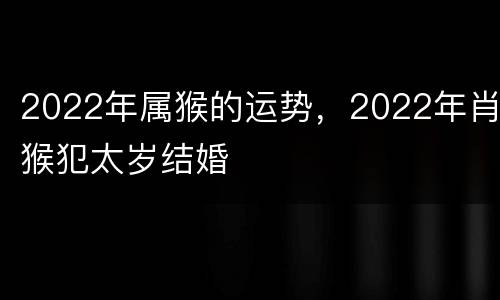 2022年属猴的运势，2022年肖猴犯太岁结婚