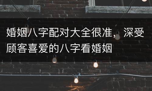 婚姻八字配对大全很准，深受顾客喜爱的八字看婚姻