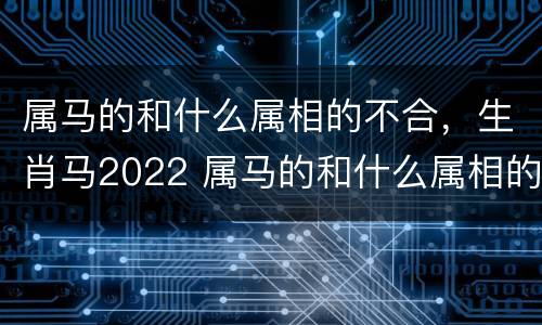 属马的和什么属相的不合，生肖马2022 属马的和什么属相的不合,生肖马2022年的运势