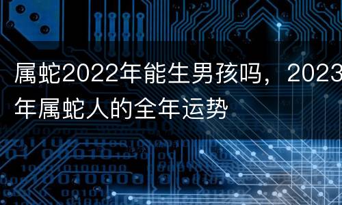 属蛇2022年能生男孩吗，2023年属蛇人的全年运势