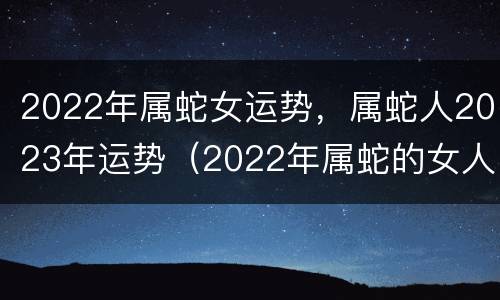 2022年属蛇女运势，属蛇人2023年运势（2022年属蛇的女人运势如何?）