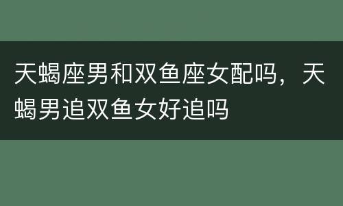 天蝎座男和双鱼座女配吗，天蝎男追双鱼女好追吗