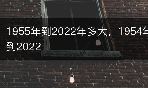 1955年到2022年多大，1954年到2022
