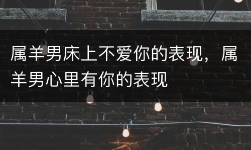 属羊男床上不爱你的表现，属羊男心里有你的表现