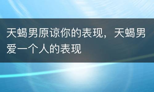 天蝎男原谅你的表现，天蝎男爱一个人的表现
