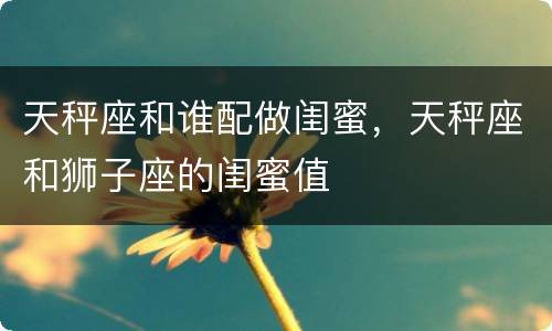 天秤座和谁配做闺蜜，天秤座和狮子座的闺蜜值