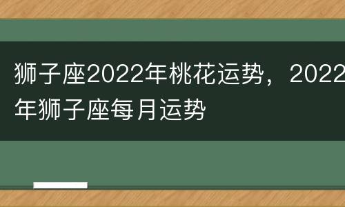 狮子座2022年桃花运势，2022年狮子座每月运势