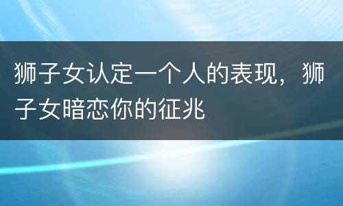 狮子女认定一个人的表现，狮子女暗恋你的征兆