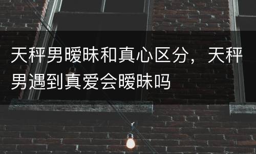 天秤男暧昧和真心区分，天秤男遇到真爱会暧昧吗