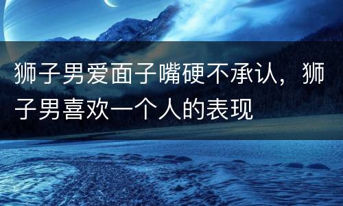 狮子男爱面子嘴硬不承认，狮子男喜欢一个人的表现