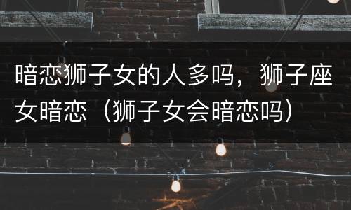 暗恋狮子女的人多吗，狮子座女暗恋（狮子女会暗恋吗）