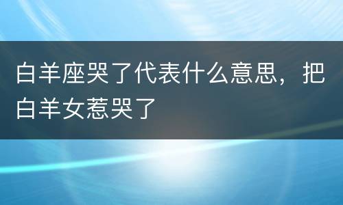 白羊座哭了代表什么意思，把白羊女惹哭了