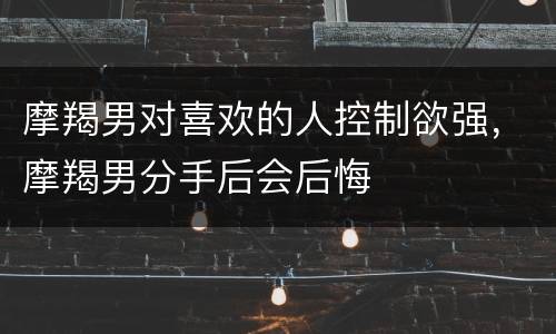 摩羯男对喜欢的人控制欲强，摩羯男分手后会后悔
