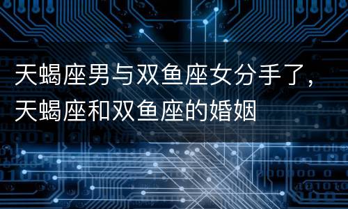 天蝎座男与双鱼座女分手了，天蝎座和双鱼座的婚姻