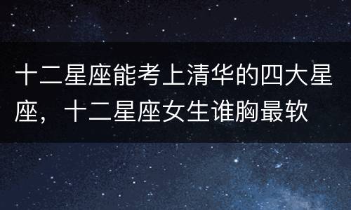 十二星座能考上清华的四大星座，十二星座女生谁胸最软