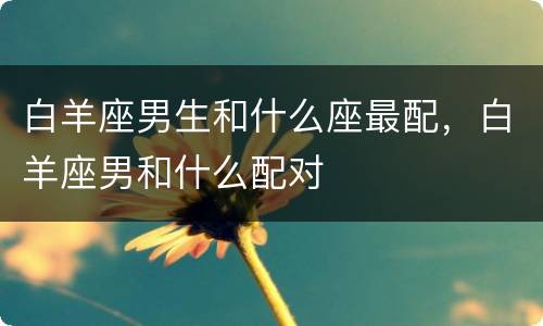 白羊座男生和什么座最配，白羊座男和什么配对