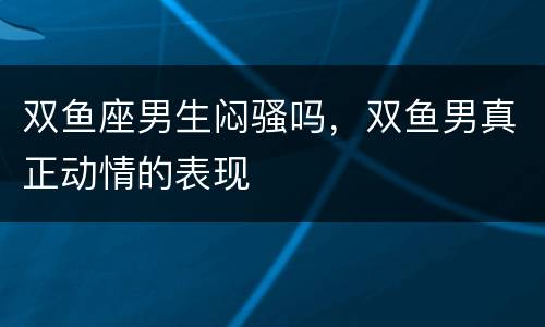 双鱼座男生闷骚吗，双鱼男真正动情的表现