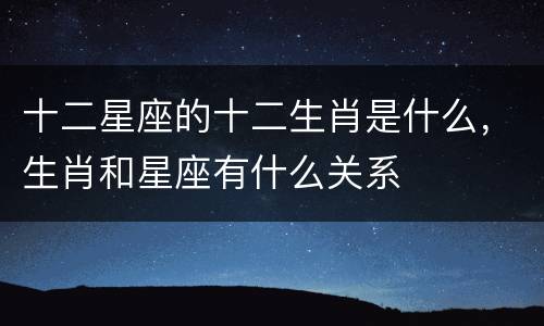 十二星座的十二生肖是什么，生肖和星座有什么关系