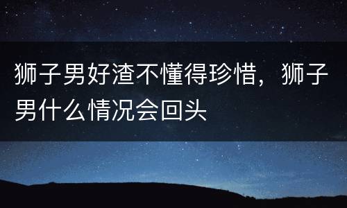狮子男好渣不懂得珍惜，狮子男什么情况会回头