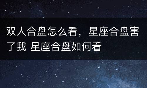 双人合盘怎么看，星座合盘害了我 星座合盘如何看
