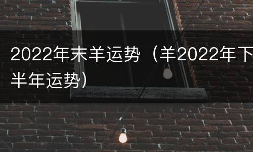 2022年末羊运势（羊2022年下半年运势）