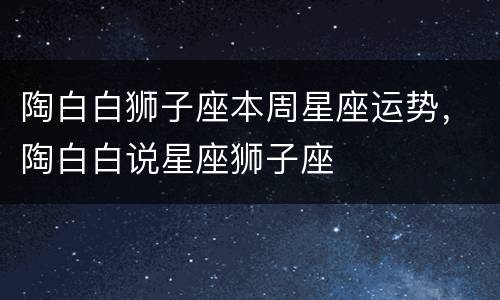 陶白白狮子座本周星座运势，陶白白说星座狮子座