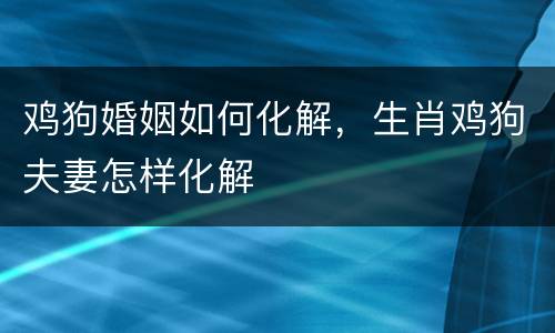 鸡狗婚姻如何化解，生肖鸡狗夫妻怎样化解