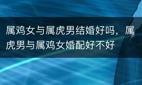 属鸡女与属虎男结婚好吗，属虎男与属鸡女婚配好不好