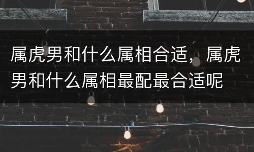 属虎男和什么属相合适，属虎男和什么属相最配最合适呢