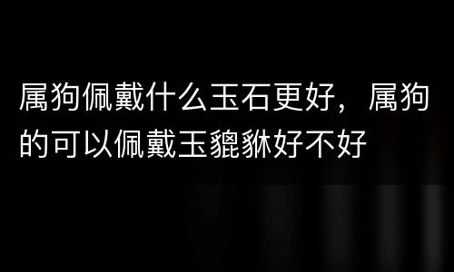 属狗佩戴什么玉石更好，属狗的可以佩戴玉貔貅好不好
