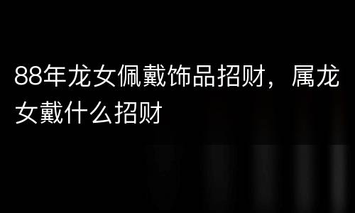 88年龙女佩戴饰品招财，属龙女戴什么招财