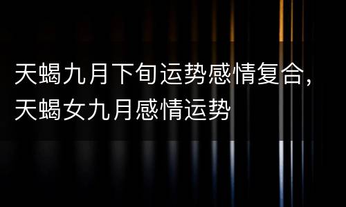 天蝎九月下旬运势感情复合，天蝎女九月感情运势