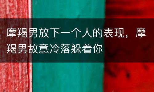 摩羯男放下一个人的表现，摩羯男故意冷落躲着你