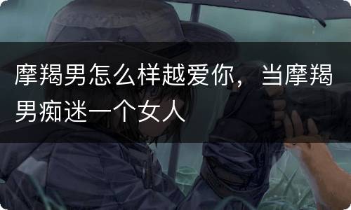 摩羯男怎么样越爱你，当摩羯男痴迷一个女人