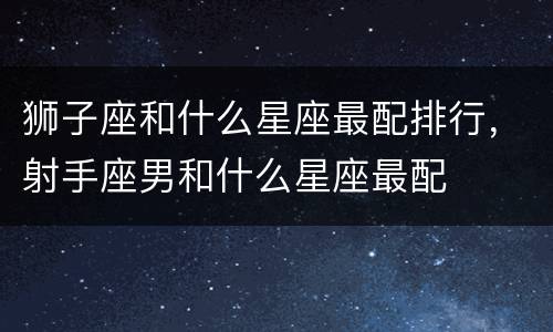 狮子座和什么星座最配排行，射手座男和什么星座最配