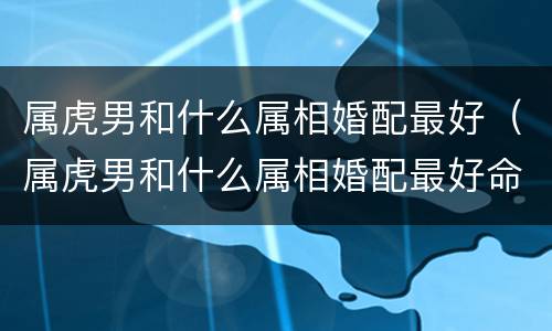 属虎男和什么属相婚配最好（属虎男和什么属相婚配最好命）