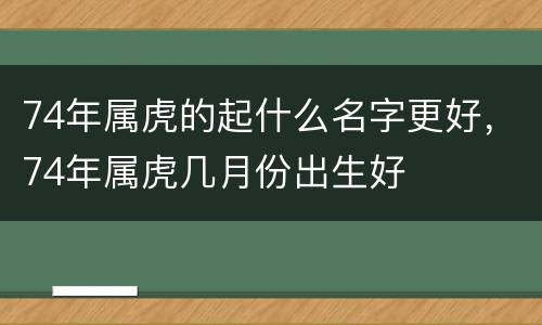 74年属虎的起什么名字更好，74年属虎几月份出生好