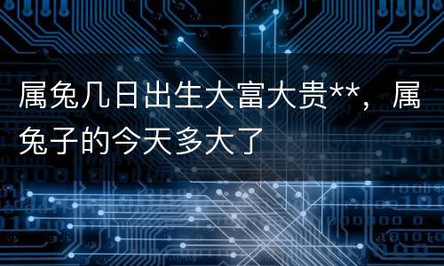 属兔几日出生大富大贵**，属兔子的今天多大了