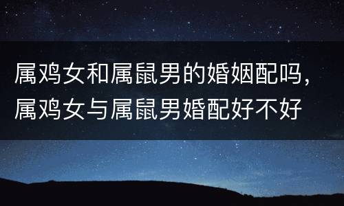 属鸡女和属鼠男的婚姻配吗，属鸡女与属鼠男婚配好不好