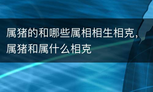属猪的和哪些属相相生相克，属猪和属什么相克