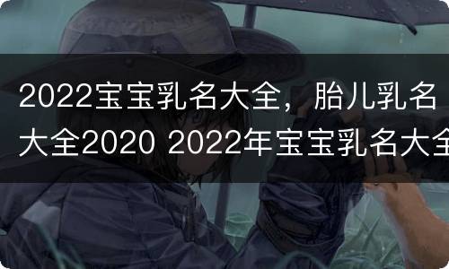 2022宝宝乳名大全，胎儿乳名大全2020 2022年宝宝乳名大全
