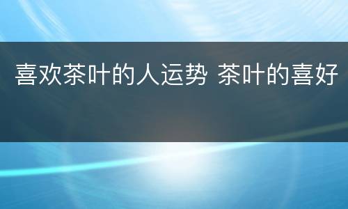 喜欢茶叶的人运势 茶叶的喜好