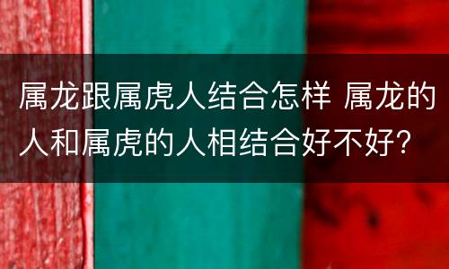 属龙跟属虎人结合怎样 属龙的人和属虎的人相结合好不好?