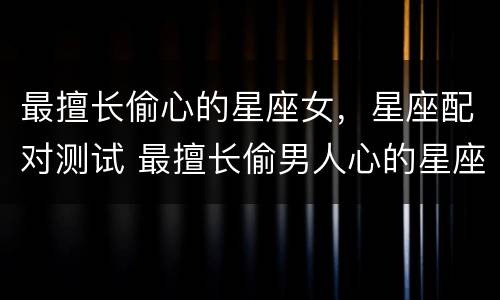 最擅长偷心的星座女，星座配对测试 最擅长偷男人心的星座女