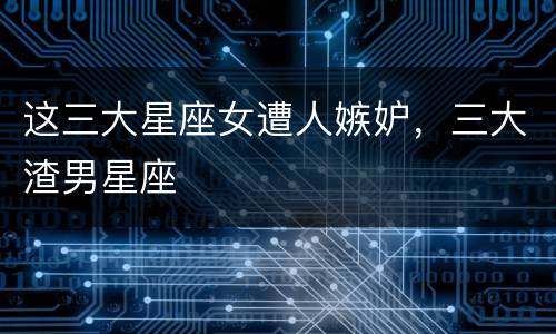 这三大星座女遭人嫉妒，三大渣男星座