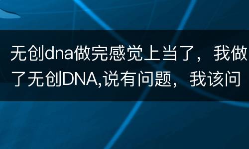 无创dna做完感觉上当了，我做了无创DNA,说有问题，我该问么办，姐妹
