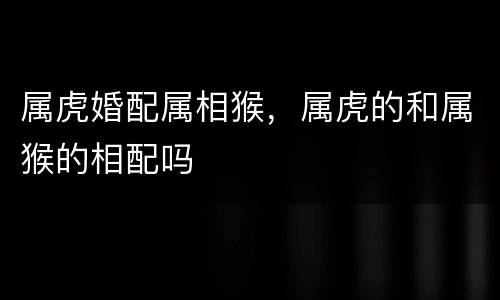 属虎婚配属相猴，属虎的和属猴的相配吗