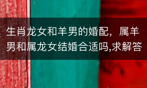 生肖龙女和羊男的婚配，属羊男和属龙女结婚合适吗,求解答