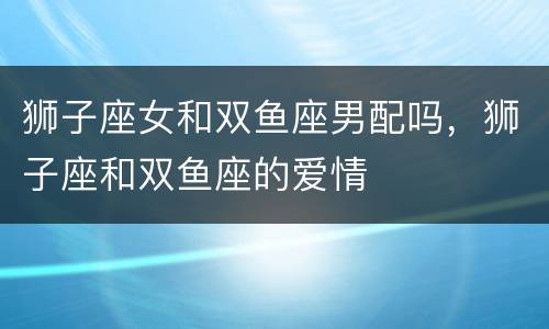 狮子座女和双鱼座男配吗，狮子座和双鱼座的爱情